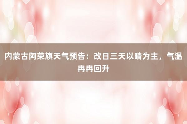 内蒙古阿荣旗天气预告：改日三天以晴为主，气温冉冉回升