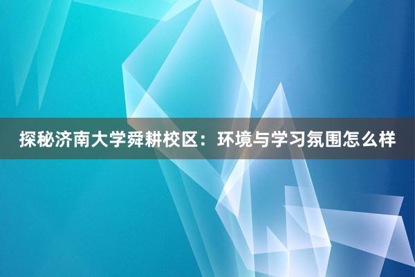 探秘济南大学舜耕校区：环境与学习氛围怎么样