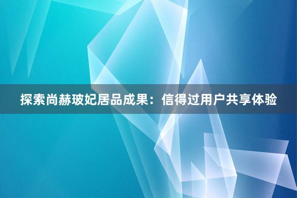 探索尚赫玻妃居品成果：信得过用户共享体验